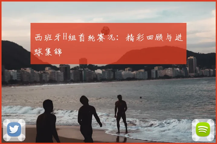 西班牙H组首轮赛况:精彩回顾与进球集锦
