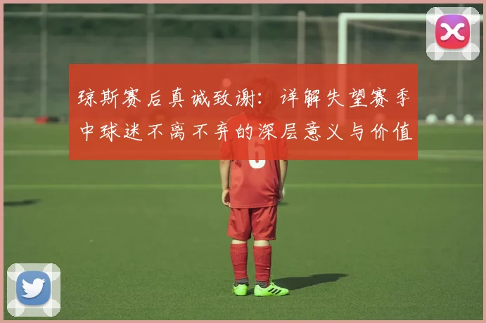 琼斯赛后真诚致谢:详解失望赛季中球迷不离不弃的深层意义与价值