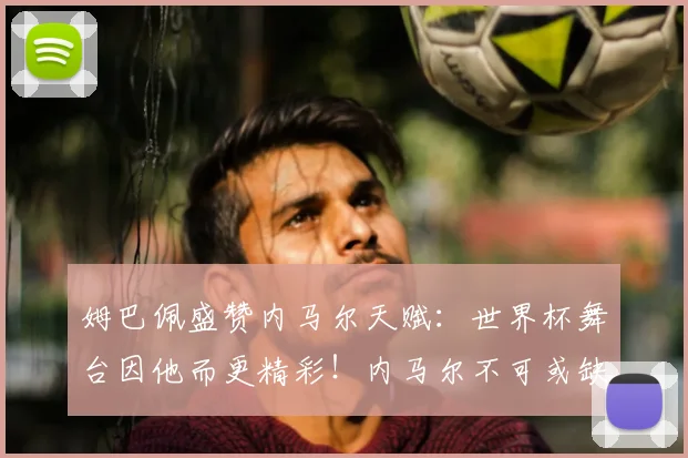 姆巴佩盛赞内马尔天赋:世界杯舞台因他而更精彩!内马尔不可或缺性解析