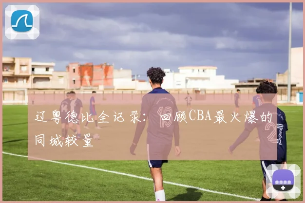 辽粤德比全记录：回顾CBA最火爆的同城较量