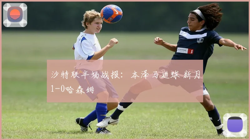 沙特联半场战报:本泽马进球 新月1-0哈森姆