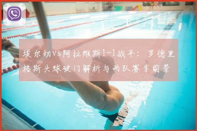 埃尔切vs阿拉维斯1-1战平:罗德里格斯头球破门解析与两队赛季前景展望