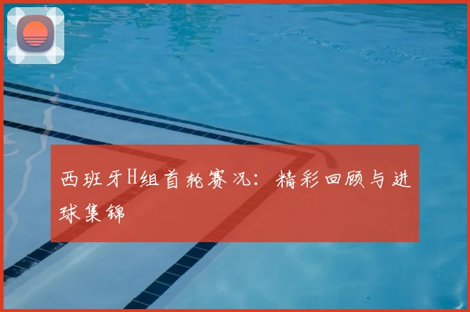 西班牙H组首轮赛况:精彩回顾与进球集锦