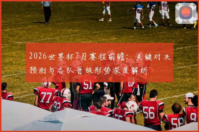 2026世界杯7月赛程前瞻:关键对决预测与各队晋级形势深度解析