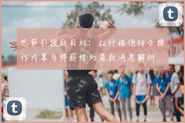 巴萨引援新目标：拉什福德转会操作内幕与降薪续约最新消息解析