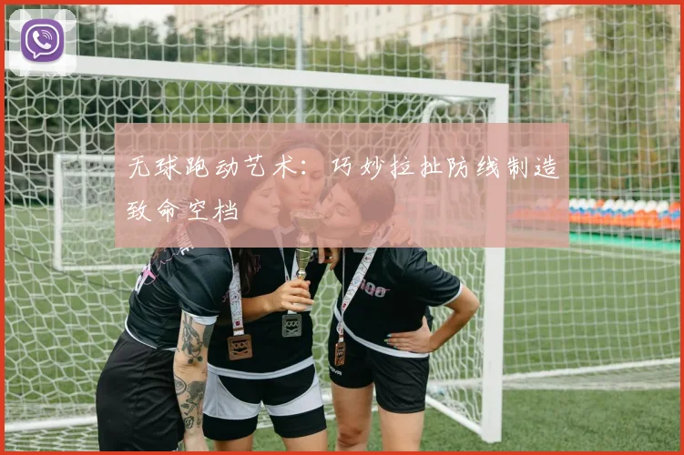 无球跑动艺术：巧妙拉扯防线制造致命空档