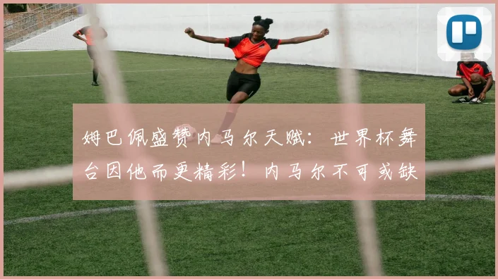 姆巴佩盛赞内马尔天赋:世界杯舞台因他而更精彩!内马尔不可或缺性解析
