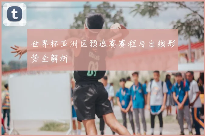 世界杯亚洲区预选赛赛程与出线形势全解析