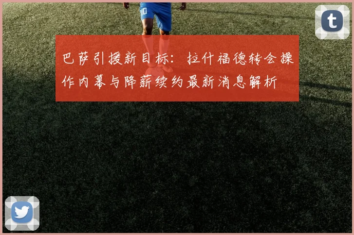 巴萨引援新目标:拉什福德转会操作内幕与降薪续约最新消息解析