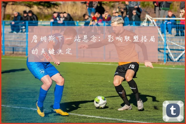詹姆斯下一站悬念:影响联盟格局的关键决定