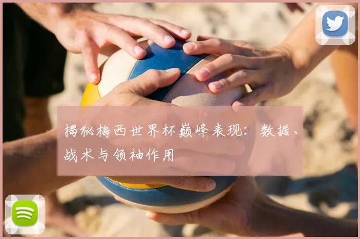 揭秘梅西世界杯巅峰表现:数据、战术与领袖作用